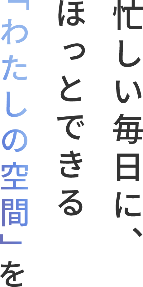 忙しい毎日に、 ほっとできる 「わたしの空間」を