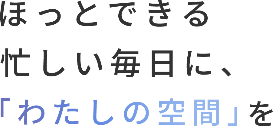 忙しい毎日に、 ほっとできる 「わたしの空間」を